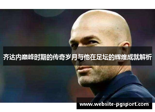 齐达内巅峰时期的传奇岁月与他在足坛的辉煌成就解析